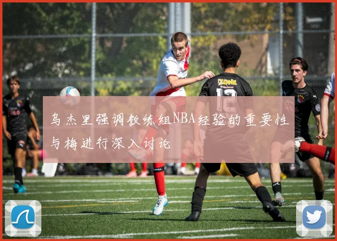 乌杰里强调教练组NBA经验的重要性与梅进行深入讨论
