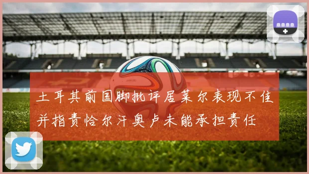 土耳其前国脚批评居莱尔表现不佳并指责恰尔汗奥卢未能承担责任