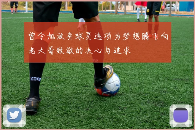 曾令旭放弃球员选项为梦想腾飞向老大哥致敬的决心与追求