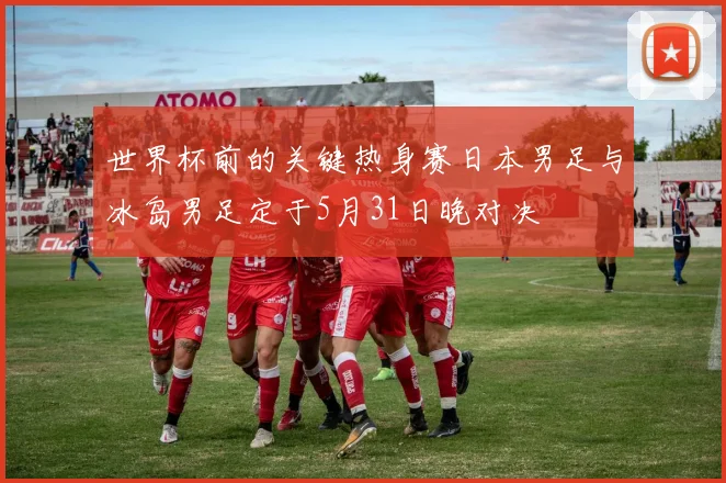 世界杯前的关键热身赛日本男足与冰岛男足定于5月31日晚对决