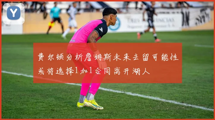 费尔顿分析詹姆斯未来去留可能性或将选择1加1合同离开湖人