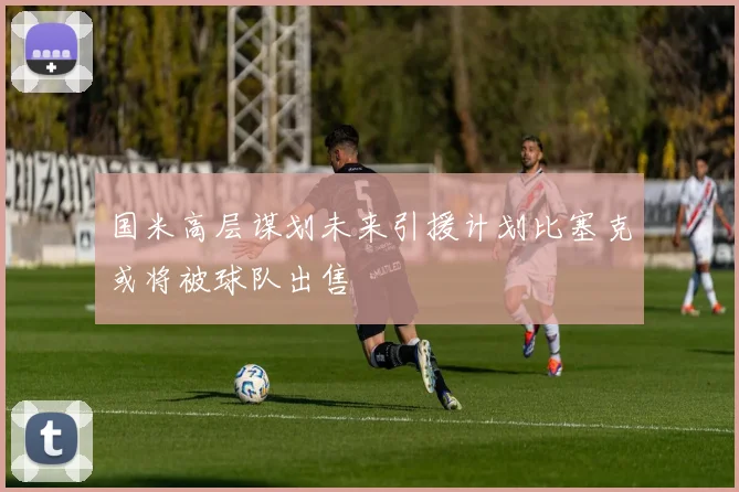 国米高层谋划未来引援计划比塞克或将被球队出售
