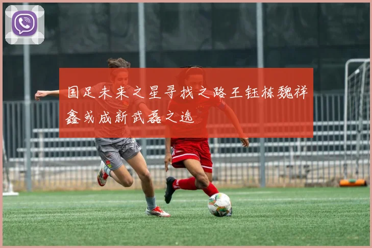 国足未来之星寻找之路王钰栋魏祥鑫或成新武磊之选