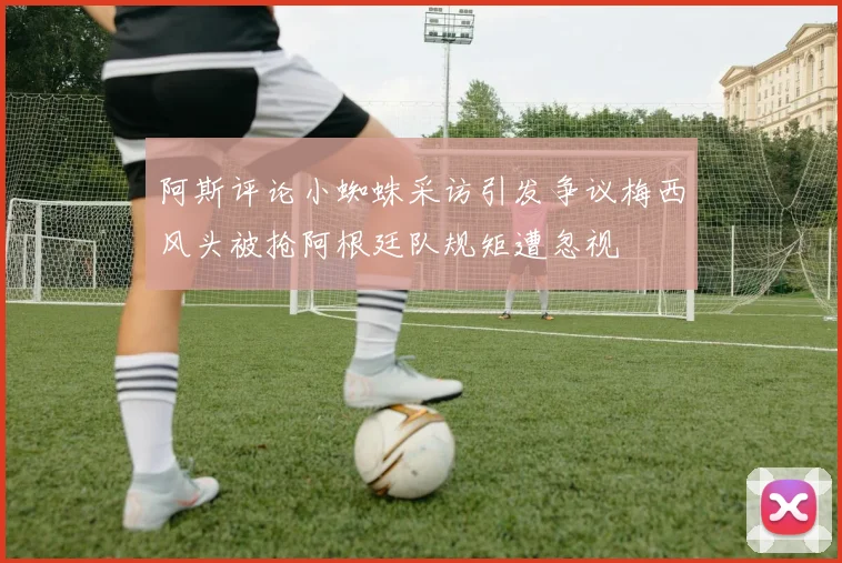 阿斯评论小蜘蛛采访引发争议梅西风头被抢阿根廷队规矩遭忽视