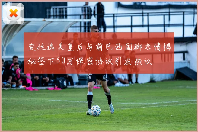 变性选美皇后与前巴西国脚恋情揭秘签下50万保密协议引发热议