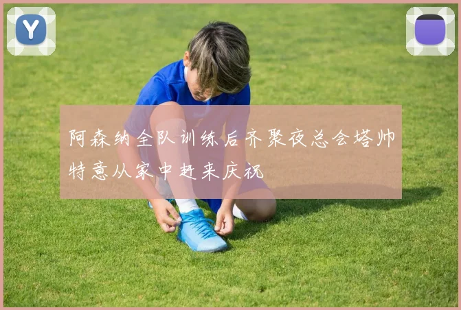 阿森纳全队训练后齐聚夜总会塔帅特意从家中赶来庆祝