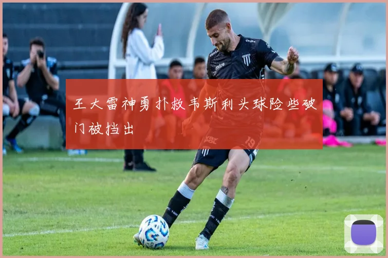 王大雷神勇扑救韦斯利头球险些破门被挡出