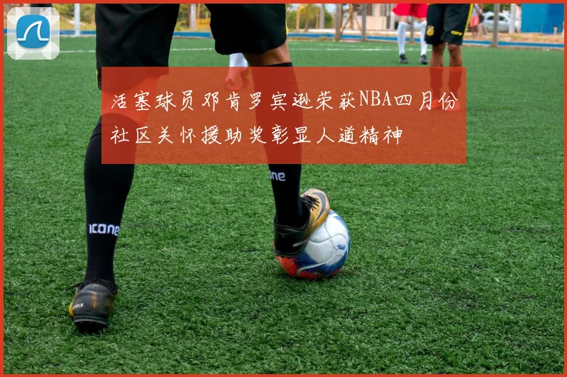 活塞球员邓肯罗宾逊荣获NBA四月份社区关怀援助奖彰显人道精神