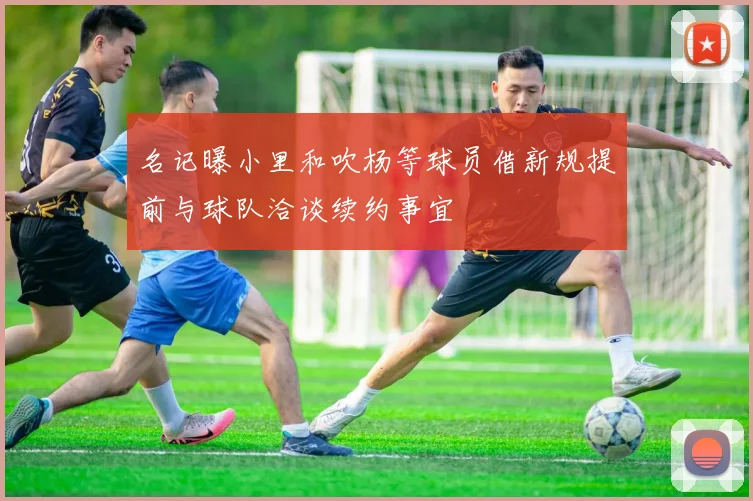 名记曝小里和吹杨等球员借新规提前与球队洽谈续约事宜