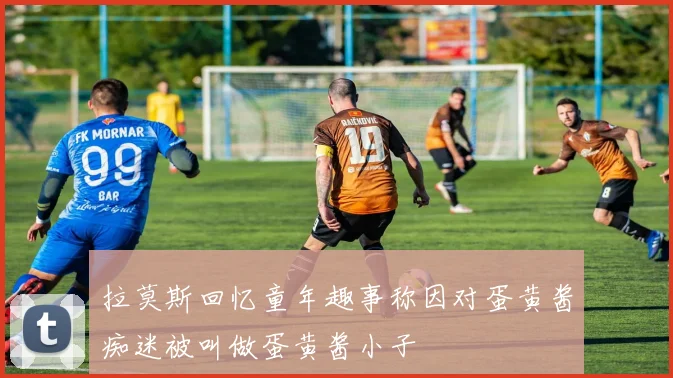 拉莫斯回忆童年趣事称因对蛋黄酱痴迷被叫做蛋黄酱小子