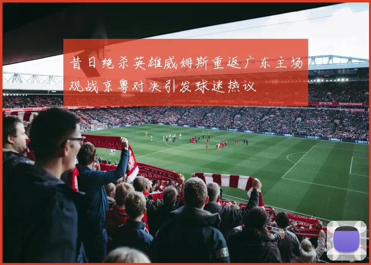 昔日绝杀英雄威姆斯重返广东主场观战京粤对决引发球迷热议