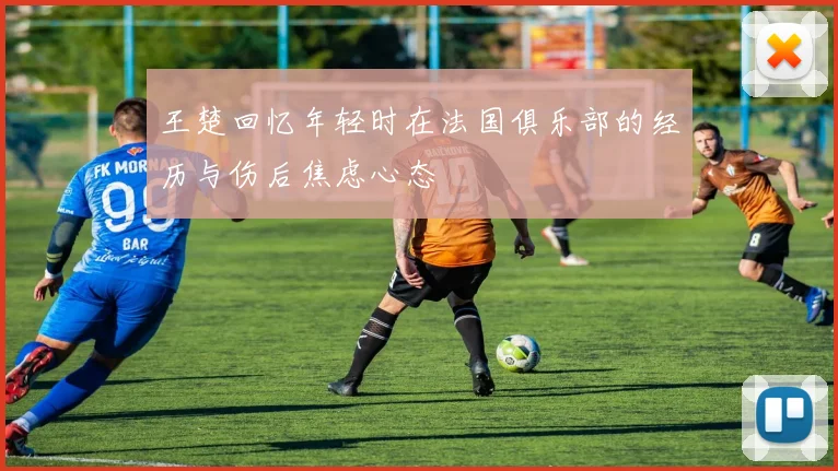 王楚回忆年轻时在法国俱乐部的经历与伤后焦虑心态