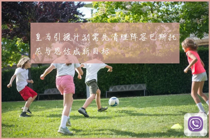 皇马引援计划需先清理阵容巴斯托尼与恩佐成新目标