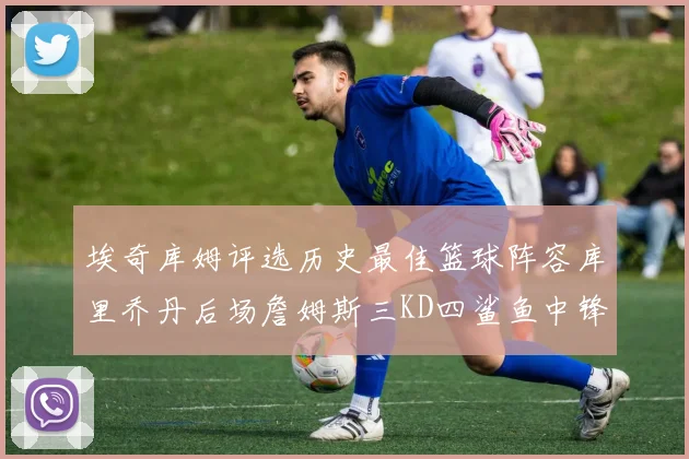 埃奇库姆评选历史最佳篮球阵容库里乔丹后场詹姆斯三KD四鲨鱼中锋